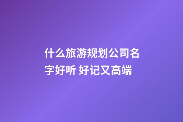 什么旅游规划公司名字好听 好记又高端-第1张-公司起名-玄机派